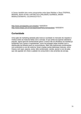 28
A Caracu também tem como concorrentes entre tipos Malzbier e Stout ITAIPAVA,
BRAHMA, NOVA SCHIN e ANTARCTICA (MALZBIER) GUINNESS, BADEN
BADEN,EISENBAHN, COLORADO(STOUT).
http://www.cervejapetra.com.br/petra/ 15/03/2014
http://www.brejas.com.br/cervejas/brasil/Petra-Schwarzbier/ 15/03/2014
Curiosidade
Uma ação de marketing adotada pela marca e novidade no mercado diz respeito à
mística sobre as misturas feitas com a cerveja. O que antes era apenas sabedoria
popular, agora será de conhecimento geral: a marca não só oficializou as receitas já
existentes com Caracu e ingredientes, como irá propagar estas receitas com a
distribuição de folhetos para os consumidores. Além das tradicionais combinações
com amendoim e ovo de codorna, foram criadas outras deliciosas misturas, como
Caracu com açaí, paçoca, aveia, leite condensado, canela, açúcar e ovo de pata,
que vão agradar em cheio o paladar do consumidor e dos amantes da cerveja.
 
