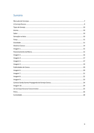 6
Sumário
Mercado de Cervejas ..............................................................................................................................7
A Cerveja Escura.....................................................................................................................................9
Tipos de Cerveja.................................................................................................................................... 10
Aroma.................................................................................................................................................... 10
Sabor ..................................................................................................................................................... 10
Sensação na boca.................................................................................................................................. 10
Força...................................................................................................................................................... 11
Gravidade.............................................................................................................................................. 11
História Caracu .................................................................................................................................... 14
Imagem 1............................................................................................................................................... 15
Posicionamento da Marca..................................................................................................................... 15
Imagem 2............................................................................................................................................... 16
Imagens 3 .............................................................................................................................................. 17
Imagem 4............................................................................................................................................... 17
Imagens 5 .............................................................................................................................................. 19
Publicidades da Caracu ......................................................................................................................... 20
Imagem 6............................................................................................................................................... 20
Imagem 7............................................................................................................................................... 21
Imagem 8............................................................................................................................................... 22
Imagem 9............................................................................................................................................... 23
Cantora Sandy Garota Propaganda da Cerveja Caracu......................................................................... 24
Imagem 10............................................................................................................................................. 24
As Cervejas Escuras Concorrentes ..................................................................................................... 25
Petra...................................................................................................................................................... 26
Curiosidade............................................................................................................................................ 28
 