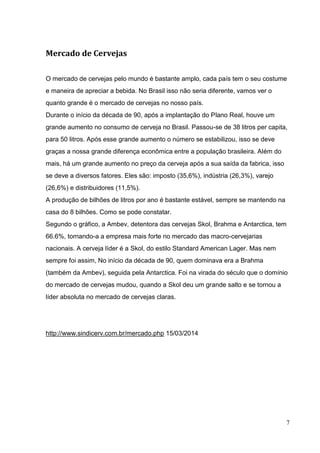 7
Mercado de Cervejas
O mercado de cervejas pelo mundo é bastante amplo, cada país tem o seu costume
e maneira de apreciar a bebida. No Brasil isso não seria diferente, vamos ver o
quanto grande é o mercado de cervejas no nosso país.
Durante o início da década de 90, após a implantação do Plano Real, houve um
grande aumento no consumo de cerveja no Brasil. Passou-se de 38 litros per capita,
para 50 litros. Após esse grande aumento o número se estabilizou, isso se deve
graças a nossa grande diferença econômica entre a população brasileira. Além do
mais, há um grande aumento no preço da cerveja após a sua saída da fabrica, isso
se deve a diversos fatores. Eles são: imposto (35,6%), indústria (26,3%), varejo
(26,6%) e distribuidores (11,5%).
A produção de bilhões de litros por ano é bastante estável, sempre se mantendo na
casa do 8 bilhões. Como se pode constatar.
Segundo o gráfico, a Ambev, detentora das cervejas Skol, Brahma e Antarctica, tem
66.6%, tornando-a a empresa mais forte no mercado das macro-cervejarias
nacionais. A cerveja líder é a Skol, do estilo Standard American Lager. Mas nem
sempre foi assim, No início da década de 90, quem dominava era a Brahma
(também da Ambev), seguida pela Antarctica. Foi na virada do século que o domínio
do mercado de cervejas mudou, quando a Skol deu um grande salto e se tornou a
líder absoluta no mercado de cervejas claras.
http://www.sindicerv.com.br/mercado.php 15/03/2014
 