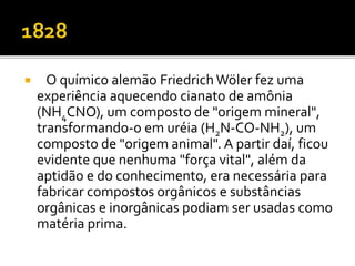  O químico alemão Friedrich Wöler fez uma 
experiência aquecendo cianato de amônia 
(NH4CNO), um composto de "origem mineral", 
transformando-o em uréia (H2N-CO-NH2), um 
composto de "origem animal". A partir daí, ficou 
evidente que nenhuma "força vital", além da 
aptidão e do conhecimento, era necessária para 
fabricar compostos orgânicos e substâncias 
orgânicas e inorgânicas podiam ser usadas como 
matéria prima. 
 