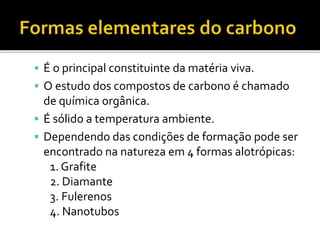  É o principal constituinte da matéria viva. 
 O estudo dos compostos de carbono é chamado 
de química orgânica. 
 É sólido a temperatura ambiente. 
 Dependendo das condições de formação pode ser 
encontrado na natureza em 4 formas alotrópicas: 
1. Grafite 
2. Diamante 
3. Fulerenos 
4. Nanotubos 
 