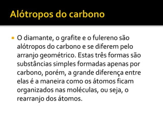  O diamante, o grafite e o fulereno são 
alótropos do carbono e se diferem pelo 
arranjo geométrico. Estas três formas são 
substâncias simples formadas apenas por 
carbono, porém, a grande diferença entre 
elas é a maneira como os átomos ficam 
organizados nas moléculas, ou seja, o 
rearranjo dos átomos. 
 