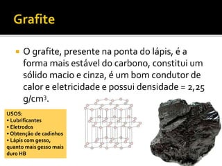  O grafite, presente na ponta do lápis, é a 
forma mais estável do carbono, constitui um 
sólido macio e cinza, é um bom condutor de 
calor e eletricidade e possui densidade = 2,25 
g/cm3. 
USOS: 
• Lubrificantes 
• Eletrodos 
• Obtenção de cadinhos 
• Lápis com gesso, 
quanto mais gesso mais 
duro HB 
 