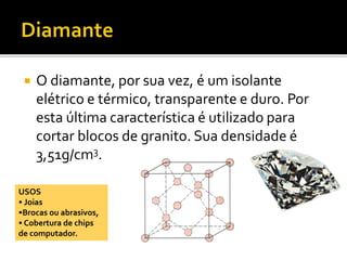  O diamante, por sua vez, é um isolante 
elétrico e térmico, transparente e duro. Por 
esta última característica é utilizado para 
cortar blocos de granito. Sua densidade é 
3,51g/cm3. 
USOS 
• Joias 
•Brocas ou abrasivos, 
• Cobertura de chips 
de computador. 
 