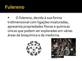  O fulereno, devido à sua forma 
tridimensional com ligações insaturadas, 
apresenta propriedades físicas e químicas 
únicas que podem ser exploradas em várias 
áreas da bioquímica e da medicina. 
 