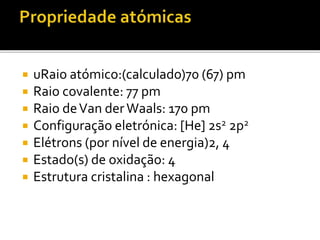  uRaio atómico:(calculado)70 (67) pm 
 Raio covalente: 77 pm 
 Raio de Van der Waals: 170 pm 
 Configuração eletrónica: [He] 2s2 2p2 
 Elétrons (por nível de energia)2, 4 
 Estado(s) de oxidação: 4 
 Estrutura cristalina : hexagonal 
 