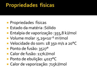  Propriedades físicas 
 Estado da matéria :Sólido 
 Entalpia de vaporização :355,8 kJ/mol 
 Volume molar :5,29×10−6m3/mol 
 Velocidade do som: 18 350 m/s a 20°C 
 Ponto de fusão: 3527° 
 Calor de fusão: 117kJ/mol 
 Ponto de ebulição: 4027°C 
 Calor de vaporização: 715kJ/mol 
 