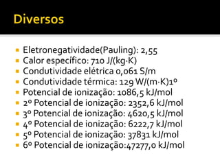  Eletronegatividade(Pauling): 2,55 
 Calor específico: 710 J/(kg·K) 
 Condutividade elétrica 0,061 S/m 
 Condutividade térmica: 129 W/(m·K)1º 
 Potencial de ionização: 1086,5 kJ/mol 
 2º Potencial de ionização: 2352,6 kJ/mol 
 3º Potencial de ionização: 4620,5 kJ/mol 
 4º Potencial de ionização: 6222,7 kJ/mol 
 5º Potencial de ionização: 37831 kJ/mol 
 6º Potencial de ionização:47277,0 kJ/mol 
 