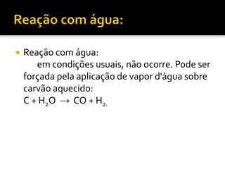  Reação com água: 
em condições usuais, não ocorre. Pode ser 
forçada pela aplicação de vapor d'água sobre 
carvão aquecido: 
C + H2O → CO + H2. 
 