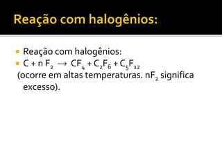  Reação com halogênios: 
 C + n F2 → CF4 + C2F6 + C5F12 
(ocorre em altas temperaturas. nF2 significa 
excesso). 
 