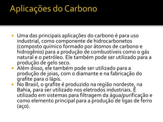  Uma das principais aplicações do carbono é para uso 
industrial, como componente de hidrocarbonetos 
(composto químico formado por átomos de carbono e 
hidrogênio) para a produção de combustíveis como o gás 
natural e o petróleo. Ele também pode ser utilizado para a 
produção de gelo seco. 
 Além disso, ele também pode ser utilizado para a 
produção de joias, com o diamante e na fabricação do 
grafite para o lápis. 
 No Brasil, o grafite é produzido na região nordeste, na 
Bahia, para ser utilizado nos eletrodos industriais. É 
utilizado em sistemas para filtragem da água/purificação e 
como elemento principal para a produção de ligas de ferro 
(aço). 
 