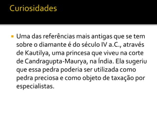  Uma das referências mais antigas que se tem 
sobre o diamante é do século IV a.C., através 
de Kautilya, uma princesa que viveu na corte 
de Candragupta-Maurya, na Índia. Ela sugeriu 
que essa pedra poderia ser utilizada como 
pedra preciosa e como objeto de taxação por 
especialistas. 
