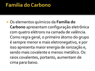  Os elementos químicos da Família do 
Carbono apresentam configuração eletrônica 
com quatro elétrons na camada de valência. 
Como regra geral, o primeiro átomo do grupo 
é sempre menor e mais eletronegativo, e por 
isso apresenta maior energia de ionização e, 
sendo mais covalente e menos metálico. Os 
raios covalentes, portanto, aumentam de 
cima para baixo. 
 