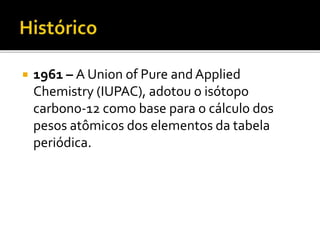  1961 – A Union of Pure and Applied 
Chemistry (IUPAC), adotou o isótopo 
carbono-12 como base para o cálculo dos 
pesos atômicos dos elementos da tabela 
periódica. 
 