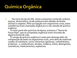  No início do século XIX, vários compostos contendo carbono 
(açúcar, álcool etílico, ácido acético) eram obtidos de fontes 
animais e vegetais. Pela sua ligação com organismos vivos, estas 
substâncias eram chamadas orgânicas e o seu estudo de química 
orgânica. 
A maior parte dos químicos da época, aceitava a "Teoria da 
Força Vital", que os compostos orgânicos eram oriundos de 
alguma forma de vida. 
O campo da química orgânica é vasto pois abrange além da 
composição de todos os organismos vivos, uma série de materiais 
usados no cotidiano, como: alimentos (gorduras, carbohidratos, 
proteínas...), combustíveis, tecidos, madeira, tintas, detergentes, 
cosméticos, medicamentos, explosivos. 
 