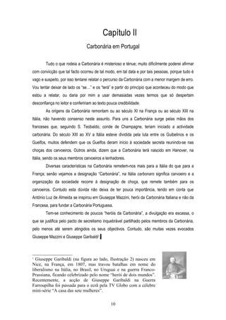 Capítulo II
                                 Carbonária em Portugal

        Tudo o que rodeia a Carbonária é misterioso e ténue; muito dificilmente poderei afirmar
com convicção que tal facto ocorreu de tal modo, em tal data e por tais pessoas, porque tudo é
vago e suspeito, por isso tentarei relatar o percurso da Carbonária com a menor margem de erro.
Vou tentar deixar de lado os “se…” e os “terá” e partir do princípio que aconteceu do modo que
estou a relatar, ou daria por mim a usar demasiadas vezes termos que só despertam
desconfiança no leitor e confeririam ao texto pouca credibilidade.
        As origens da Carbonária remontam ou ao século XI na França ou ao século XIII na
Itália, não havendo consenso neste assunto. Para uns a Carbonária surge pelas mãos dos
franceses que, seguindo S. Teobaldo, conde de Champagne, teriam iniciado a actividade
carbonária. Do século XIII ao XV a Itália esteve dividida pela luta entre os Guibelinos e os
Guelfos, muitos defendem que os Guelfos deram início à sociedade secreta reunindo-se nas
choças dos carvoeiros. Outros ainda, dizem que a Carbonária terá nascido em Hanover, na
Itália, sendo os seus membros carvoeiros e lenhadores.
        Diversas características na Carbonária remetem-nos mais para a Itália do que para a
França; senão vejamos a designação “Carbonária”, na Itália carbonaro significa carvoeiro e a
organização da sociedade recorre à designação de choça, que remete também para os
carvoeiros. Contudo esta dúvida não deixa de ter pouca importância, tendo em conta que
António Luz de Almeida se inspirou em Giuseppe Mazzini, herói da Carbonária Italiana e não da
Francesa, para fundar a Carbonária Portuguesa.
        Tem-se conhecimento de poucos “heróis da Carbonária”, a divulgação era escassa, o
que se justifica pelo pacto de secretismo inquebrável partilhado pelos membros da Carbonária,
pelo menos até serem atingidos os seus objectivos. Contudo, são muitas vezes evocados
Giuseppe Mazzini e Giuseppe Garibaldi3.



3
  Giuseppe Garibaldi (na figura ao lado, Ilustração 2) nasceu em
Nice, na França, em 1807, mas travou batalhas em nome do
liberalismo na Itália, no Brasil, no Uruguai e na guerra Franco-
Prussiana, ficando celebrizado pelo nome “herói de dois mundos”.
Recentemente, a acção de Giuseppe Garibaldi na Guerra
Farroupilha foi passada para o ecrã pela TV Globo com a célebre
mini-série “A casa das sete mulheres”.

                                                10
 