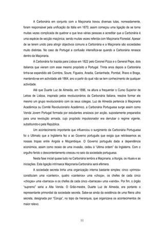 A Carbonária em conjunto com a Maçonaria travou diversas lutas, nomeadamente,
foram responsável pela unificação da Itália em 1870; assim começou uma ligação de se torna
muitas vezes complicada de quebrar e que leva várias pessoas a acreditar que a Carbonária é
uma espécie de secção maçónica, sendo muitas vezes referida com Maçonaria Florestal. Apesar
de se terem unido para atingir objectivos comuns a Carbonária e a Maçonaria são sociedades
muito distintas. No caso de Portugal a confusão intensifica-se quando a Carbonária renasce
dentro da Maçonaria.
        A Carbonária foi trazida para Lisboa em 1822 pelo Coronel Pizza e o General Pepe, dois
italianos que vieram com esse mesmo propósito a Portugal. Trinta anos depois a Carbonária
tinha-se expandido até Coimbra, Soure, Figueira, Anadia, Cantanhede, Pombal, Ílhavo e Braga,
mantendo-se em actividade até 1864, ano a partir do qual não se tem conhecimento de qualquer
actividade.
        Até que Duarte Luz de Almeida, em 1896, na altura a frequentar o Curso Superior de
Letras de Lisboa, inspirado pelos revolucionários da Carbonária Italiana, resolve formar ele
mesmo um grupo revolucionário com os seus colegas. Luz de Almeida pertencia à Maçonaria
Académica ou Comité Revolucionário Académico, a Carbonária Portuguesa surge assim como
Venda Jovem Portugal formada por estudantes ansiosos por acção, supostamente preparados
para uma revolução armada, cujo propósito impulsionador era derrubar o regime vigente,
substituindo-o pela República.
        Um acontecimento importante que influenciou o surgimento da Carbonária Portuguesa
foi o Ultimato que a Inglaterra fez a ao Governo português que exigia que retirássemos as
nossas tropas entre Angola e Moçambique. O Governo português dada a dependência
económica, assim como receio de uma invasão, cedeu à “última ordem” da Inglaterra. Com o
orgulho ferido o descontentamento cresceu no seio da sociedade portuguesa.
        Nesta fase inicial quase tudo na Carbonária lembra a Maçonaria, a liturgia, os rituais e as
iniciações. Esta ligação intrínseca Maçonaria-Carbonária será efémera.
        A sociedade secreta tinha uma organização interna bastante simples: cinco «primos»
constituíam uma «canteiro», quatro «canteiros» uma «choça», os chefes de cada cinco
«choças» uma «barraca» e os chefes de cada cinco «barracas» uma «venda». Por fim, o órgão
“supremo” seria a Alta Venda. O Grão-mestre, Duarte Luz de Almeida, era portanto o
representante primordial da sociedade secreta. Sabe-se ainda da existência de uma fileira ultra
secreta, designada por “Coruja”, no topo da hierarquia, que organizava os acontecimentos de
maior relevo.



                                               11
 