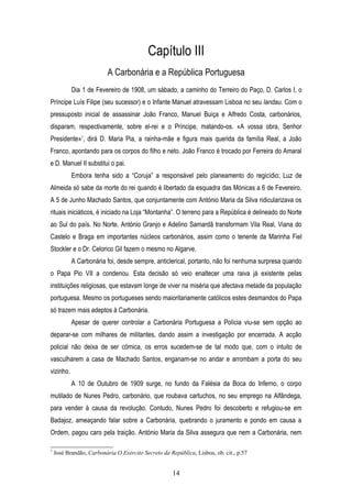 Capítulo III
                          A Carbonária e a República Portuguesa
           Dia 1 de Fevereiro de 1908, um sábado, a caminho do Terreiro do Paço, D. Carlos I, o
Príncipe Luís Filipe (seu sucessor) e o Infante Manuel atravessam Lisboa no seu landau. Com o
pressuposto inicial de assassinar João Franco, Manuel Buiça e Alfredo Costa, carbonários,
disparam, respectivamente, sobre el-rei e o Príncipe, matando-os. «A vossa obra, Senhor
Presidente»7, dirá D. Maria Pia, a rainha-mãe e figura mais querida da família Real, a João
Franco, apontando para os corpos do filho e neto. João Franco é trocado por Ferreira do Amaral
e D. Manuel II substitui o pai.
           Embora tenha sido a “Coruja” a responsável pelo planeamento do regicídio; Luz de
Almeida só sabe da morte do rei quando é libertado da esquadra das Mónicas a 6 de Fevereiro.
A 5 de Junho Machado Santos, que conjuntamente com António Maria da Silva ridicularizava os
rituais iniciáticos, é iniciado na Loja “Montanha”. O terreno para a República é delineado do Norte
ao Sul do país. No Norte, António Granjo e Adelino Samardã transformam Vila Real, Viana do
Castelo e Braga em importantes núcleos carbonários, assim como o tenente da Marinha Fiel
Stockler e o Dr. Celorico Gil fazem o mesmo no Algarve.
           A Carbonária foi, desde sempre, anticlerical, portanto, não foi nenhuma surpresa quando
o Papa Pio VII a condenou. Esta decisão só veio enaltecer uma raiva já existente pelas
instituições religiosas, que estavam longe de viver na miséria que afectava metade da população
portuguesa. Mesmo os portugueses sendo maioritariamente católicos estes desmandos do Papa
só trazem mais adeptos à Carbonária.
           Apesar de querer controlar a Carbonária Portuguesa a Polícia viu-se sem opção ao
deparar-se com milhares de militantes, dando assim a investigação por encerrada. A acção
policial não deixa de ser cómica, os erros sucedem-se de tal modo que, com o intuito de
vasculharem a casa de Machado Santos, enganam-se no andar e arrombam a porta do seu
vizinho.
           A 10 de Outubro de 1909 surge, no fundo da Falésia da Boca do Inferno, o corpo
mutilado de Nunes Pedro, carbonário, que roubava cartuchos, no seu emprego na Alfândega,
para vender à causa da revolução. Contudo, Nunes Pedro foi descoberto e refugiou-se em
Badajoz, ameaçando falar sobre a Carbonária, quebrando o juramento e pondo em causa a
Ordem, pagou caro pela traição. António Maria da Silva assegura que nem a Carbonária, nem

7
    José Brandão, Carbonária O Exército Secreto da República, Lisboa, ob. cit., p.57


                                                     14
 