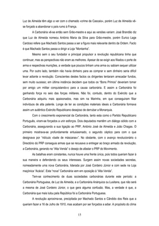 Luz de Almeida têm algo a ver com o chamado «crime de Cascais», porém Luz de Almeida vê-
se forçado a abandonar o país rumo à França.
       A Carbonária vê-se então sem Grão-mestre e aqui as versões variam: José Brandão diz
que Luz de Almeida nomeou António Maria da Silva para Grão-mestre, porém Eurico Lage
Cardoso refere que Machado Santos passa a ser a figura mais relevante dentro da Ordem. Facto
é que Machado Santos passa a dirigir a Loja “Montanha”.
       Mesmo sem o seu fundador e principal propulsor a revolução republicana tinha que
continuar, mas as perspectivas não eram as melhores. Apesar de se exigir aos filiados o porte de
arma e respectivas munições, a verdade que poucos tinham uma arma ou sabiam sequer utilizar
uma. Por outro lado, também não havia dinheiro para as comprar e sem dinheiro seria difícil
levar adiante a revolução. Conscientes destes factos os dirigentes tentaram arrecadar fundos,
sem muito sucesso; em última instância decidem que todos os “Bons Primos” deveriam tomar
por amigo um militar conquistando-o para a causa carbonária. E assim a Carbonária foi
ganhando força no seio das forças militares. Não foi, contudo, dentro do Exército que a
Carbonária adquiriu mais apaixonados, mas sim na Marinha, em que conseguiram filiar
indivíduos de alta patente. Longe de ter as condições materiais ideais a Carbonária formava
assim um autêntico Exército Republicano desejoso de derrubar a Monarquia.
       Com o crescimento exponencial da Carbonária, tanto esta como o Partido Republicano
Português, viram-se forçados a unir esforços. Dois deputados mantêm um diálogo sólido com a
Carbonária, assegurando a sua ligação ao PRP, António José de Almeida e João Chagas. O
primeiro mostrava-se profundamente entusiasmado, o segundo céptico para com o que
designava por “ridículo «baile de máscaras»”. No obstante, com o avanço revolucionário o
Directório do PRP conseguia armas que se recusava a entregar ao braço armado da revolução,
a Carbonária, gerando na “Alta Venda” o desejo de afastar o PRP do Movimento.
       As batalhas eram constantes, nunca houve uma frente única, pois todos queriam fazer à
sua maneira e defendendo os seus interesses. Surgem assim novas sociedades secretas,
nomeadamente uma nova Carbonária, liderada por José Cordeiro Júnior e com sede na Loja
maçónica “Acácia”. Esta “nova” Carbonária vem em oposição à “Alta Venda”.
       Tem-se conhecimento de duas sociedades carbonárias durante este período: a
Carbonária Portuguesa, de Luz de Almeida, e a Carbonária Anárquica ou Lusitana, que não será
a mesma de José Cordeiro Júnior, o que gera alguma confusão. Mas, a verdade é que, a
Carbonária que mais lutou pela República foi a Carbonária Portuguesa.
       A revolução aproxima-se, precipitada por Machado Santos e Cândido dos Reis que a
queriam fazer a 16 de Julho de 1910, mas acabam por ser forçados a adiar. A propósito do clima


                                               15
 