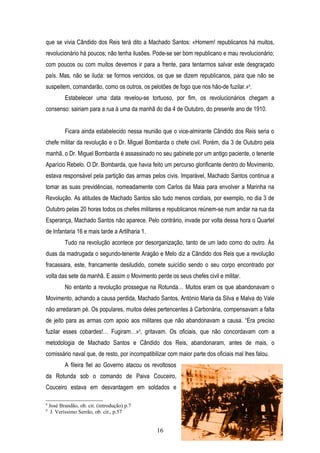 que se vivia Cândido dos Reis terá dito a Machado Santos: «Homem! republicanos há muitos,
revolucionário há poucos; não tenha ilusões. Pode-se ser bom republicano e mau revolucionário;
com poucos ou com muitos devemos ir para a frente, para tentarmos salvar este desgraçado
país. Mas, não se iluda: se formos vencidos, os que se dizem republicanos, para que não se
suspeitem, comandarão, como os outros, os pelotões de fogo que nos hão-de fuzilar.»8.
           Estabelecer uma data revelou-se tortuoso, por fim, os revolucionários chegam a
consenso: sairiam para a rua à uma da manhã do dia 4 de Outubro, do presente ano de 1910.


           Ficara ainda estabelecido nessa reunião que o vice-almirante Cândido dos Reis seria o
chefe militar da revolução e o Dr. Miguel Bombarda o chefe civil. Porém, dia 3 de Outubro pela
manhã, o Dr. Miguel Bombarda é assassinado no seu gabinete por um antigo paciente, o tenente
Aparício Rebelo. O Dr. Bombarda, que havia feito um percurso glorificante dentro do Movimento,
estava responsável pela partição das armas pelos civis. Imparável, Machado Santos continua a
tomar as suas previdências, nomeadamente com Carlos da Maia para envolver a Marinha na
Revolução. As atitudes de Machado Santos são tudo menos cordiais, por exemplo, no dia 3 de
Outubro pelas 20 horas todos os chefes militares e republicanos reúnem-se num andar na rua da
Esperança, Machado Santos não aparece. Pelo contrário, invade por volta dessa hora o Quartel
de Infantaria 16 e mais tarde a Artilharia 1.
           Tudo na revolução acontece por desorganização, tanto de um lado como do outro. Às
duas da madrugada o segundo-tenente Aragão e Melo diz a Cândido dos Reis que a revolução
fracassara, este, francamente desiludido, comete suicídio sendo o seu corpo encontrado por
volta das sete da manhã. E assim o Movimento perde os seus chefes civil e militar.
           No entanto a revolução prossegue na Rotunda… Muitos eram os que abandonavam o
Movimento, achando a causa perdida, Machado Santos, António Maria da Silva e Malva do Vale
não arredaram pé. Os populares, muitos deles pertencentes à Carbonária, compensavam a falta
de jeito para as armas com apoio aos militares que não abandonavam a causa. “Era preciso
fuzilar esses cobardes!… Fugiram…»9, gritavam. Os oficiais, que não concordavam com a
metodologia de Machado Santos e Cândido dos Reis, abandonaram, antes de mais, o
comissário naval que, de resto, por incompatibilizar com maior parte dos oficiais mal lhes falou.
           A fileira fiel ao Governo atacou os revoltosos
da Rotunda sob o comando de Paiva Couceiro,
Couceiro estava em desvantagem em soldados e

8
    José Brandão, ob. cit. (introdução) p.7
9
     J. Veríssimo Serrão, ob. cit., p.57


                                                16
                                                            Ilustração 3: Revoltosos da Rotunda
 