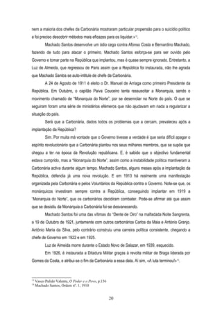 nem a maioria dos chefes da Carbonária mostraram particular propensão para o suicídio político
e foi preciso descobrir métodos mais eficazes para os liquidar.»13.
           Machado Santos desenvolve um ódio cego contra Afonso Costa e Bernardino Machado,
fazendo de tudo para atacar o primeiro. Machado Santos esforça-se para ser ouvido pelo
Governo e tomar parte na República que implantou, mas é quase sempre ignorado. Entretanto, a
Luz de Almeida, que regressou de Paris assim que a República foi instaurada, não lhe agrada
que Machado Santos se auto-intitule de chefe da Carbonária.
           A 24 de Agosto de 1911 é eleito o Dr. Manuel de Arriaga como primeiro Presidente da
República. Em Outubro, o capitão Paiva Couceiro tenta ressuscitar a Monarquia, sendo o
movimento chamado de “Monarquia do Norte”, por se desenrolar no Norte do país. O que se
seguiram foram uma série de ministérios efémeros que não ajudavam em nada a regularizar a
situação do país.
           Será que a Carbonária, dados todos os problemas que a cercam, prevaleceu após a
implantação da República?
           Sim. Por muita má vontade que o Governo tivesse a verdade é que seria difícil apagar o
espírito revolucionário que a Carbonária plantou nos seus milhares membros, que se supõe que
chegou a ter na época da Revolução republicana. E, é sabido que o objectivo fundamental
estava cumprido, mas a “Monarquia do Norte”, assim como a instabilidade política mantiveram a
Carbonária activa durante algum tempo. Machado Santos, alguns meses após a implantação da
República, defendia já uma nova revolução. E em 1913 há realmente uma manifestação
organizada pela Carbonária e pelos Voluntários da República contra o Governo. Note-se que, os
monárquicos investiram sempre contra a República, conseguindo implantar em 1919 a
“Monarquia do Norte”, que os carbonários decidiram combater. Pode-se afirmar até que assim
que se desistiu da Monarquia a Carbonária foi-se desvanecendo.
           Machado Santos foi uma das vítimas do “Dente de Oiro” na malfadada Noite Sangrenta,
a 19 de Outubro de 1921, juntamente com outros carbonários Carlos da Maia e António Granjo.
António Maria da Silva, pelo contrário construiu uma carreira política consistente, chegando a
chefe de Governo em 1922 e em 1925.
           Luz de Almeida morre durante o Estado Novo de Salazar, em 1939, esquecido.
           Em 1926, é instaurada a Ditadura Militar graças à revolta militar de Braga liderada por
Gomes da Costa, e atribui-se o fim da Carbonária a essa data. Aí sim, «A luta terminou!»14.



13
     Vasco Pulido Valente, O Poder e o Povo, p.156
14
     Machado Santos, Ordem nº. 1, 1910


                                                     20
 
