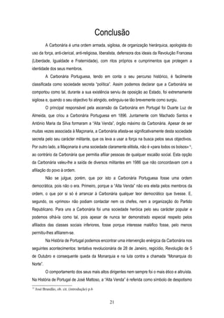 Conclusão
           A Carbonária é uma ordem armada, sigilosa, de organização hierárquica, apologista do
uso da força, anti-clerical, anti-religiosa, liberalista, defensora dos ideais da Revolução Francesa
(Liberdade, Igualdade e Fraternidade), com ritos próprios e cumprimentos que protegem a
identidade dos seus membros.
           A Carbonária Portuguesa, tendo em conta o seu percurso histórico, é facilmente
classificada como sociedade secreta “política”. Assim podemos declarar que a Carbonária se
comportou como tal, durante a sua existência serviu de oposição ao Estado, foi extremamente
sigilosa e, quando o seu objectivo foi atingido, extinguiu-se tão brevemente como surgiu.
           O principal responsável pela ascensão da Carbonária em Portugal foi Duarte Luz de
Almeida, que criou a Carbonária Portuguesa em 1896. Juntamente com Machado Santos e
António Maria da Silva formaram a “Alta Venda”, órgão máximo da Carbonária. Apesar de ser
muitas vezes associada à Maçonaria, a Carbonária afasta-se significativamente desta sociedade
secreta pelo seu carácter militante, que os leva a usar a força na busca pelos seus objectivos.
Por outro lado, a Maçonaria é uma sociedade claramente elitista, não é «para todos os bolsos» 15,
ao contrário da Carbonária que permitia afiliar pessoas de qualquer escalão social. Esta opção
da Carbonária valeu-lhe a saída de diversos militantes em 1986 que não concordavam com a
afiliação do povo à ordem.
           Não se julgue, porém, que por isto a Carbonária Portuguesa fosse uma ordem
democrática, pois não o era. Primeiro, porque a “Alta Venda” não era eleita pelos membros da
ordem, o que por si só é arrancar à Carbonária qualquer teor democrático que tivesse. E,
segundo, os «primos» não podiam contactar nem os chefes, nem a organização do Partido
Republicano. Para uns a Carbonária foi uma sociedade heróica pelo seu carácter popular e
podemos olhá-la como tal, pois apesar de nunca ter demonstrado especial respeito pelos
afiliados das classes sociais inferiores, fosse porque interesse maléfico fosse, pelo menos
permitiu-lhes afiliarem-se.
           Na História de Portugal podemos encontrar uma intervenção enérgica da Carbonária nos
seguintes acontecimentos: tentativa revolucionária de 28 de Janeiro, regicídio, Revolução de 5
de Outubro e consequente queda da Monarquia e na luta contra a chamada “Monarquia do
Norte”.
           O comportamento dos seus mais altos dirigentes nem sempre foi o mais ético e altruísta.
Na História de Portugal de José Mattoso, a “Alta Venda” é referida como símbolo de despotismo
15
     José Brandão, ob. cit. (introdução) p.6


                                                  21
 