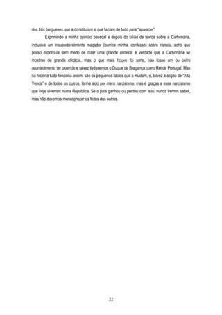 dos três burgueses que a constituíam e que faziam de tudo para “aparecer”.
       Exprimindo a minha opinião pessoal e depois do bilião de textos sobre a Carbonária,
inclusive um insuportavelmente maçador (burrice minha, confesso) sobre répteis, acho que
posso exprimi-la sem medo de dizer uma grande asneira: é verdade que a Carbonária se
mostrou de grande eficácia, mas o que mais houve foi sorte, não fosse um ou outro
acontecimento ter ocorrido e talvez tivéssemos o Duque de Bragança como Rei de Portugal. Mas
na história tudo funciona assim, são os pequenos factos que a mudam, e, talvez a acção da “Alta
Venda” e de todos os outros, tenha sido por mero narcisismo, mas é graças a esse narcisismo
que hoje vivemos numa República. Se o país ganhou ou perdeu com isso, nunca iremos saber,
mas não devemos menosprezar os feitos dos outros.




                                              22
 