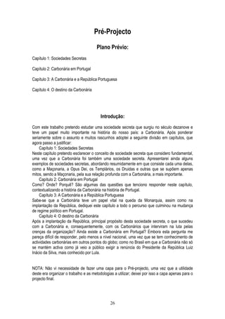 Pré-Projecto
                                      Plano Prévio:
Capítulo 1: Sociedades Secretas

Capítulo 2: Carbonária em Portugal

Capítulo 3: A Carbonária e a República Portuguesa

Capítulo 4: O destino da Carbonária




                                         Introdução:

Com este trabalho pretendo estudar uma sociedade secreta que surgiu no século dezanove e
teve um papel muito importante na história do nosso país: a Carbonária. Após ponderar
seriamente sobre o assunto e muitos rascunhos adoptei a seguinte divisão em capítulos, que
agora passo a justificar:
     Capítulo 1: Sociedades Secretas
Neste capítulo pretendo esclarecer o conceito de sociedade secreta que considero fundamental,
uma vez que a Carbonária foi também uma sociedade secreta. Apresentarei ainda alguns
exemplos de sociedades secretas, abordando resumidamente em que consiste cada uma delas,
como a Maçonaria, a Opus Dei, os Templários, os Druidas e outras que se supõem apenas
mitos, sendo a Maçonaria, pela sua relação profunda com a Carbonária, a mais importante.
     Capítulo 2: Carbonária em Portugal
Como? Onde? Porquê? São algumas das questões que tenciono responder neste capítulo,
contextualizando a história da Carbonária na história de Portugal.
     Capítulo 3: A Carbonária e a República Portuguesa
Sabe-se que a Carbonária teve um papel vital na queda da Monarquia, assim como na
implantação da República, dediquei este capítulo a todo o percurso que culminou na mudança
de regime político em Portugal.
     Capítulo 4: O destino da Carbonária
Após a implantação da República, principal propósito desta sociedade secreta, o que sucedeu
com a Carbonária e, consequentemente, com os Carbonários que interviram na luta pelas
crenças da organização? Ainda existe a Carbonária em Portugal? Embora esta pergunta me
pareça difícil de responder, pelo menos a nível nacional, uma vez que se tem conhecimento de
actividades carbonárias em outros pontos do globo; como no Brasil em que a Carbonária não só
se mantém activa como já veio a público exigir a renúncia do Presidente da República Luiz
Inácio da Silva, mais conhecido por Lula.


NOTA: Não vi necessidade de fazer uma capa para o Pré-projecto, uma vez que a utilidade
deste era organizar o trabalho e as metodologias a utilizar; deixei por isso a capa apenas para o
projecto final.




                                               26
 