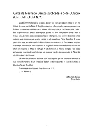 Carta de Machado Santos publicada a 5 de Outubro
(ORDEM DO DIA N.º1)
       Cidadãos! Um facto notável se acaba de dar, que ficará gravado em letras de oiro na
história da nossa querida Pátria. A República, devido ao esforço dos bravos que acamparam na
Rotunda, dos valentes marinheiros e da nobre e valorosa população civil da cidade de Lisboa,
hoje foi proclamada! A dinastia de Bragança, que há 270 anos vem pesando sobre o País o
levou à ruína, à miséria e ao desprezo das nações estrangeiras, vai a caminho do exílio e nunca
mais os seus representantes ousarão macular o solo sagrado da Pátria! Cidadãos! O vosso
gesto altivo levou ao conhecimento do Mundo inteiro que neste canto da Europa existe um povo
que deseja, em liberdade, trilhar o caminho do progresso. Nunca mais os estranhos deixarão de
olhar com respeito os filhos de Portugal! A luta terminou! Já não há inimigos! Hoje todos
portugueses, trocando abraços fraternais, vão colaborar na obra de regeneração da Pátria! Já
não há inimigos! Há só irmãos!
       Em nome do Governo da república, louvo todos aqueles que tive a honra de comandar e
que, numa luta homérica de um contra dez, tão bem souberam defender os seus ideais: Pátria e
Liberdade! Viva à República!
       Quartel-General da Rotunda, 5 de Outubro de 1910.
       (1.ª da República)

                                                                           (a) Machado Santos
                                                                                  Comandante




                                              27
 