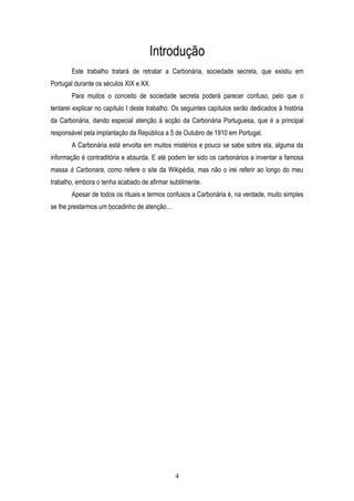 Introdução
        Este trabalho tratará de retratar a Carbonária, sociedade secreta, que existiu em
Portugal durante os séculos XIX e XX.
        Para muitos o conceito de sociedade secreta poderá parecer confuso, pelo que o
tentarei explicar no capítulo I deste trabalho. Os seguintes capítulos serão dedicados à história
da Carbonária, dando especial atenção à acção da Carbonária Portuguesa, que é a principal
responsável pela implantação da República a 5 de Outubro de 1910 em Portugal.
        A Carbonária está envolta em muitos mistérios e pouco se sabe sobre ela, alguma da
informação é contraditória e absurda. E até podem ter sido os carbonários a inventar a famosa
massa à Carbonara, como refere o site da Wikipédia, mas não o irei referir ao longo do meu
trabalho, embora o tenha acabado de afirmar subtilmente.
        Apesar de todos os rituais e termos confusos a Carbonária é, na verdade, muito simples
se lhe prestarmos um bocadinho de atenção…




                                               4
 