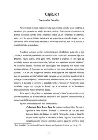 Capítulo I
                                    Sociedades Secretas

         As Sociedades Secretas pressupõem algo que complica assinalar a sua existência, o
secretismo, principalmente em relação aos seus membros. Porém tem-se conhecimento de
diversas sociedades secretas, como a Maçonaria, a Opus Dei, os Templários e a Carbonária,
assim como das suas actividades. Actualmente as sociedades secretas são olhadas com um
certo receio, sendo muitas vezes associadas a actividades terroristas, este não é, contudo, o
propósito de todas as sociedades.


         A noção de sociedade secreta é muito delicada, pois não são todas iguais entre si, pelo
contrário, a tendência é para se individualizarem com rituais, organização, temáticas e objectivos
diferentes. Alguns autores, como Serge Hutin, defendem a existência de dois tipos de
sociedades secretas: as sociedades secretas “políticas” e as sociedades secretas “iniciáticas”.
As sociedades secretas “iniciáticas” têm organizações mais complexas, têm muitas vezes
temáticas religiosas, «[…] procuram ser reconhecidas, ou pelo menos toleradas, pelos poderes
públicos […]»1 e têm uma duração que ultrapassa a realização dos seus objectivos. Por outro
lado, as sociedades secretas “políticas” estão marcadas por um secretismo inquebrável até à
realização dos seus objectivos, como mais tarde poderão constatar, uma vez conquistados os
objectivos e quebrado o secretismo a sociedade tende a “extinguir-se”. Geralmente, estas
sociedades surgem em oposição ao Estado, daí a necessidade de se fortalecerem
organizacionalmente, mas de forma muito discreta.
         Ainda segundo Serge Hutin, as sociedades secretas “políticas” surgem em tempos de
censura exacerbada, daí a necessidade de afirmarem os seus objectivos confidencialmente, e
também quando há descontentamento social.
         Algumas sociedades secretas mais conhecidas são:
                 •Prelatura da Santa Cruz e Opus Dei, mais conhecido por Opus Dei, cujo o
                 significado é "Obra de Deus", foi criado a 2 de Outubro de 1928 pelo Beato
                 Josemaría Escrivá de Balaguer em Madrid. Pertencente à Igreja, a Opus Dei
                 tem por missão espalhar a mensagem de Deus, segundo a qual todos os
                 baptizados deverão procurar a santidade, assim a Opus Dei serviria de apoio
1
    José Brandão, Carbonária O Exército Secreto da República, Lisboa, ob. cit., p.120


                                                5
 
