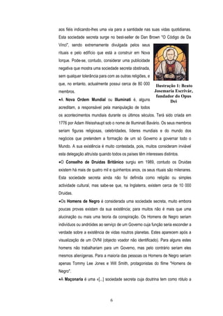 aos fiéis indicando-lhes uma via para a santidade nas suas vidas quotidianas.
Esta sociedade secreta surge no best-seller de Dan Brown "O Código de Da
Vinci", sendo extremamente divulgada pelos seus
rituais e pelo edifício que está a construir em Nova
Iorque. Pode-se, contudo, considerar uma publicidade
negativa que mostra uma sociedade secreta obstinada,
sem qualquer tolerância para com as outras religiões, e
que, no entanto, actualmente possui cerca de 80 000 Ilustração 1: Beato
membros.                                           Josemaría Escrivár,
                                                    fundador do Opus
•A Nova Ordem Mundial ou Illuminati é, alguns               Dei
acreditam, a responsável pela manipulação de todos
os acontecimentos mundiais durante os últimos séculos. Terá sido criada em
1776 por Adam Weisshaupt sob o nome de Illuminati Bavário. Os seus membros
seriam figuras religiosas, celebridades, líderes mundiais e do mundo dos
negócios que pretendem a formação de um só Governo a governar todo o
Mundo. A sua existência é muito contestada, pois, muitos consideram inviável
esta delegação altruísta quando todos os países têm interesses distintos.
•O Conselho de Druidas Britânico surgiu em 1989, contudo os Druidas
existem há mais de quatro mil e quinhentos anos, os seus rituais são milenares.
Esta sociedade secreta ainda não foi definida como religião ou simples
actividade cultural, mas sabe-se que, na Inglaterra, existem cerca de 10 000
Druidas.
•Os Homens de Negro é considerada uma sociedade secreta, muito embora
poucas provas existam da sua existência; para muitos não é mais que uma
alucinação ou mais uma teoria da conspiração. Os Homens de Negro seriam
indivíduos ou andróides ao serviço de um Governo cuja função seria esconder a
verdade sobre a existência de vidas noutros planetas. Estes aparecem após a
visualização de um OVNI (objecto voador não identificado). Para alguns estes
homens não trabalhariam para um Governo, mas pelo contrário seriam eles
mesmos alienígenas. Para a maioria das pessoas os Homens de Negro seriam
apenas Tommy Lee Jones e Will Smith, protagonistas do filme "Homens de
Negro".
•A Maçonaria é uma «[...] sociedade secreta cuja doutrina tem como rótulo a



                               6
 