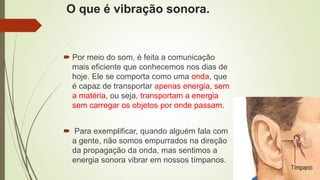 O que é vibração sonora.
 Por meio do som, é feita a comunicação
mais eficiente que conhecemos nos dias de
hoje. Ele se comporta como uma onda, que
é capaz de transportar apenas energia, sem
a matéria, ou seja, transportam a energia
sem carregar os objetos por onde passam.
 Para exemplificar, quando alguém fala com
a gente, não somos empurrados na direção
da propagação da onda, mas sentimos a
energia sonora vibrar em nossos tímpanos.
 