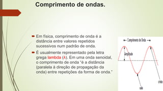 Comprimento de ondas.
 Em física, comprimento de onda é a
distância entre valores repetidos
sucessivos num padrão de onda.
 É usualmente representado pela letra
grega lambda (λ). Em uma onda senoidal,
o comprimento de onda “é a distância
(paralela à direção de propagação da
onda) entre repetições da forma de onda.”
 