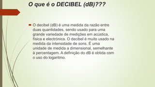 O que é o DECIBEL (dB)???
 O decibel (dB) é uma medida da razão entre
duas quantidades, sendo usado para uma
grande variedade de medições em acústica,
física e electrónica. O decibel é muito usado na
medida da intensidade de sons. É uma
unidade de medida a dimensional, semelhante
à percentagem. A definição do dB é obtida com
o uso do logaritmo.
 