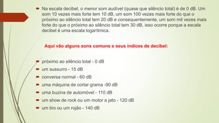  Na escala decibel, o menor som audível (quase que silêncio total) é de 0 dB. Um
som 10 vezes mais forte tem 10 dB, um som 100 vezes mais forte do que o
próximo ao silêncio total tem 20 dB e consequentemente, um som mil vezes mais
forte do que o próximo ao silêncio total tem 30 dB, isso ocorre porque a escala
decibel é uma escala logarítmica.
Aqui vão alguns sons comuns e seus índices de decibel:
 próximo ao silêncio total - 0 dB
 um sussurro - 15 dB
 conversa normal - 60 dB
 uma máquina de cortar grama -90 dB
 uma buzina de automóvel - 110 dB
 um show de rock ou um motor a jato - 120 dB
 um tiro ou um rojão - 140 dB
 