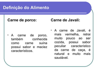 Definição do Alimento Carne de porco: A carne de porco, também conhecida como carne suína possui sabor e maciez característicos. Carne de Javali: A carne de Javali, é mais vermelha, retrai muito pouco ao ser cozida, possui sabor peculiar característico da carne de caça, é natural e muito mais saudável.   