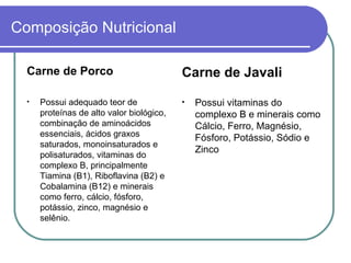 Composição Nutricional Carne de Porco Possui adequado teor de proteínas de alto valor biológico, combinação de aminoácidos essenciais, ácidos graxos saturados, monoinsaturados e polisaturados, vitaminas do complexo B, principalmente Tiamina (B1), Riboflavina (B2) e Cobalamina (B12) e minerais como ferro, cálcio, fósforo, potássio, zinco, magnésio e selênio. Carne de Javali Possui vitaminas do complexo B e minerais como  Cálcio, Ferro, Magnésio, Fósforo, Potássio, Sódio e Zinco 