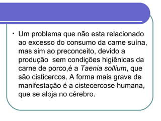Um problema que não esta relacionado ao excesso do consumo da carne suína, mas sim ao preconceito, devido a produção  sem condições higiênicas da carne de porco,é a  Taenia sollium , que são cisticercos. A forma mais grave de manifestação é a cistecercose humana, que se aloja no cérebro.  