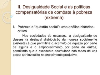 II. Desigualdade Social e as políticas
compensatórias de combate à pobreza
(extrema)
Nas sociedades de escassez, a desigualdade de
classes (a desigual distribuição da riqueza socialmente
existente) é que permitiria o acúmulo de riqueza por parte
de alguns e o empobrecimento por parte de outros,
permitindo que o excedente acumulado nas mãos de uns
possa ser investido no crescimento produtivo.
I. Pobreza e “questão social”: uma análise histórico-
crítico
 