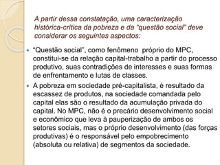A partir dessa constatação, uma caracterização
histórica-crítica da pobreza e da “questão social” deve
considerar os seguintes aspectos:
 “Questão social”, como fenômeno próprio do MPC,
constitui-se da relação capital-trabalho a partir do processo
produtivo, suas contradições de interesses e suas formas
de enfrentamento e lutas de classes.
 A pobreza em sociedade pré-capitalista, é resultado da
escassez de produtos, na sociedade comandada pelo
capital elas são o resultado da acumulação privada do
capital. No MPC, não é o precário desenvolvimento social
e econômico que leva à pauperização de ambos os
setores sociais, mas o próprio desenvolvimento (das forças
produtivas) é o responsável pelo empobrecimento
(absoluta ou relativa) de segmentos da sociedade.
 