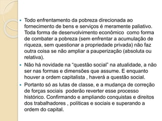  Todo enfrentamento da pobreza direcionada ao
fornecimento de bens e serviços é meramente paliativo.
Toda forma de desenvolvimento econômico como forma
de combater a pobreza (sem enfrentar a acumulação de
riqueza, sem questionar a propriedade privada) não faz
outra coisa se não ampliar a pauperização (absoluta ou
relativa).
 Não há novidade na “questão social” na atualidade, a não
ser nas formas e dimensões que assume. E enquanto
houver a ordem capitalista , haverá a questão social.
 Portanto só as lutas de classe, e a mudança de correção
de forças sociais poderão reverter esse processo
histórico. Confirmando e ampliando conquistas e direitos
dos trabalhadores , políticas e sociais e superando a
ordem do capital.
 