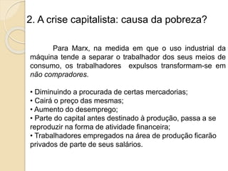 2. A crise capitalista: causa da pobreza?
Para Marx, na medida em que o uso industrial da
máquina tende a separar o trabalhador dos seus meios de
consumo, os trabalhadores expulsos transformam-se em
não compradores.
• Diminuindo a procurada de certas mercadorias;
• Cairá o preço das mesmas;
• Aumento do desemprego;
• Parte do capital antes destinado à produção, passa a se
reproduzir na forma de atividade financeira;
• Trabalhadores empregados na área de produção ficarão
privados de parte de seus salários.
 