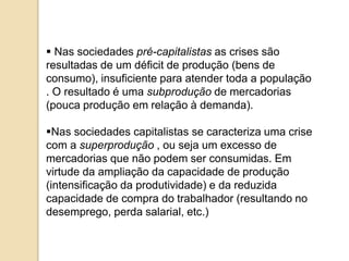  Nas sociedades pré-capitalistas as crises são
resultadas de um déficit de produção (bens de
consumo), insuficiente para atender toda a população
. O resultado é uma subprodução de mercadorias
(pouca produção em relação à demanda).
Nas sociedades capitalistas se caracteriza uma crise
com a superprodução , ou seja um excesso de
mercadorias que não podem ser consumidas. Em
virtude da ampliação da capacidade de produção
(intensificação da produtividade) e da reduzida
capacidade de compra do trabalhador (resultando no
desemprego, perda salarial, etc.)
 