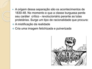  A origem dessa separação são os acontecimentos de
1830-48. No momento e que a classe burguesa perde
seu caráter crítico - revolucionário perante as lutas
proletárias. Surge um tipo de racionalidade que procura:
 A mistificação da realidade
 Cria uma imagem fetichizada e pulverizada
 