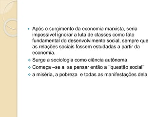  Após o surgimento da economia marxista, seria
impossível ignorar a luta de classes como fato
fundamental do desenvolvimento social, sempre que
as relações sociais fossem estudadas a partir da
economia.
 Surge a sociologia como ciência autônoma
 Começa –se a se pensar então a ‘’questão social’’
 a miséria, a pobreza e todas as manifestações dela
 