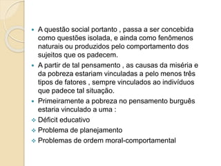  A questão social portanto , passa a ser concebida
como questões isolada, e ainda como fenômenos
naturais ou produzidos pelo comportamento dos
sujeitos que os padecem.
 A partir de tal pensamento , as causas da miséria e
da pobreza estariam vinculadas a pelo menos três
tipos de fatores , sempre vinculados ao indivíduos
que padece tal situação.
 Primeiramente a pobreza no pensamento burguês
estaria vinculado a uma :
 Déficit educativo
 Problema de planejamento
 Problemas de ordem moral-comportamental
 