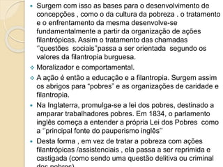  Surgem com isso as bases para o desenvolvimento de
concepções , como o da cultura da pobreza . o tratamento
e o enfrentamento da mesma desenvolve-se
fundamentalmente a partir da organização de ações
filantrópicas. Assim o tratamento das chamadas
‘’questões sociais’’passa a ser orientada segundo os
valores da filantropia burguesa.
 Moralizador e comportamental.
 A ação é então a educação e a filantropia. Surgem assim
os abrigos para “pobres” e as organizações de caridade e
filantropia.
 Na Inglaterra, promulga-se a lei dos pobres, destinado a
amparar trabalhadores pobres. Em 1834, o parlamento
inglês começa a entender a própria Lei dos Pobres como
a ‘’principal fonte do pauperismo inglês’’
 Desta forma , em vez de tratar a pobreza com ações
filantrópicas /assistenciais , ela passa a ser reprimida e
castigada (como sendo uma questão delitiva ou criminal
 