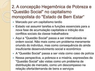 2. A concepção Hegemônica de Pobreza e
"Questão Social" no capitalismo
monopolista do "Estado de Bem Estar“
 Marcado por um capitalismo tardio
 Estado vai assumir tarefas e funções essenciais para a
nova fase de acumulação capitalista e inibição dos
conflitos sociais da classe trabalhadora
 Aqui a "Questão Social" passa a ser internalizada na
ordem social. Não mais como um problema meramente
oriundo do indivíduo, mas como consequência do ainda
insuficiente desenvolvimento social e econômico
 A "Questão Social" passa a ser vista como caso de polícia
 Nessa perspectiva, a pobreza e a miséria, expressões da
"Questão Social" são vistas como um problema de
distribuição de mercado, como um descompasso na
relação oferta/demanda de bens e serviços
 