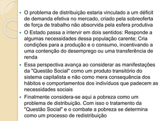  O problema de distribuição estaria vinculado a um déficit
de demanda efetiva no mercado, criado pela sobreoferta
de força de trabalho não absorvida pela esfera produtiva
 O Estado passa a intervir em dois sentidos: Responde a
algumas necessidades dessa população carente; Cria
condições para a produção e o consumo, incentivando a
uma contenção do desemprego ou uma transferência de
renda
 Essa perspectiva avança ao considerar as manifestações
da "Questão Social" como um produto transitório do
sistema capitalista e não como mera consequência dos
hábitos e comportamentos dos indivíduos que padecem as
necessidades sociais
 Finalmente considera-se aqui a pobreza como um
problema de distribuição. Com isso o tratamento da
"Questão Social" e o combate a pobreza se determina
como um processo de redistribuição
 